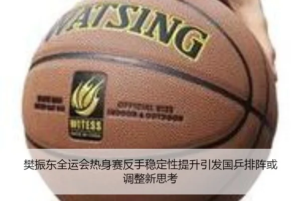 樊振东全运会热身赛反手稳定性提升引发国乒排阵或调整新思考